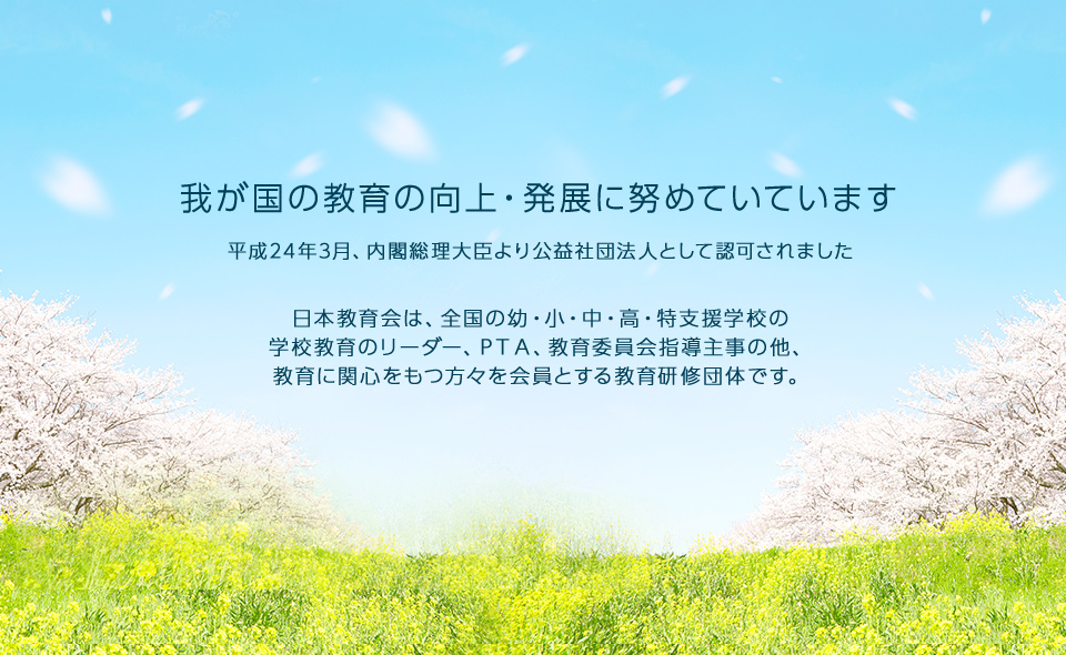 公益社団法人 日本教育会 我が国の教育の向上・発展に努めていています 平成24年3月、内閣総理大臣より公益社団法人として認可されました 日本教育会は、全国の幼・小・中・高・特支援学校の学校教育のリーダー、ＰＴＡ、教育委員会指導主事の他、教育に関心をもつ方々を会員とする教育研修団体です。